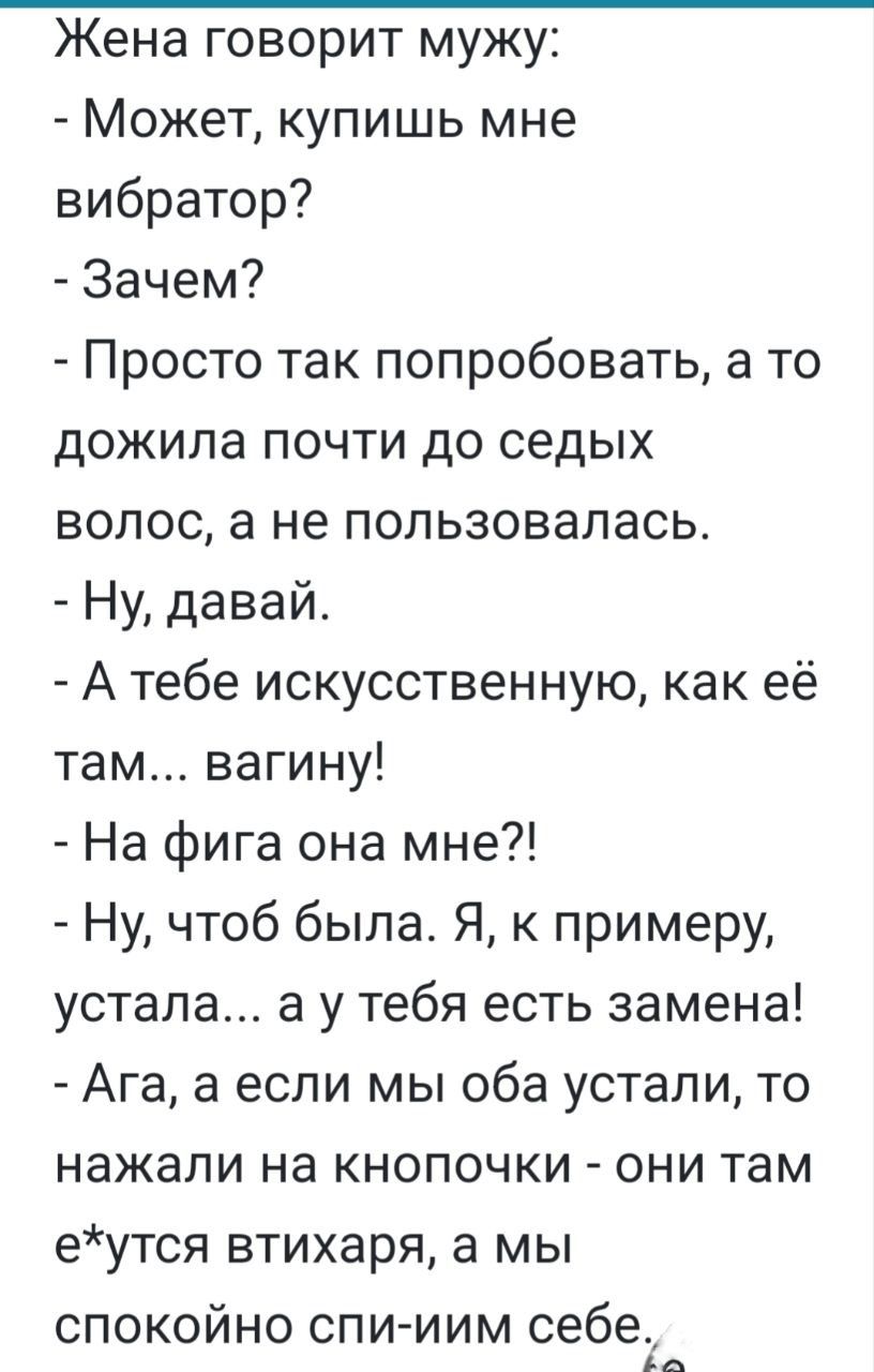 Жена говорит мужу Может купишь мне вибратор Зачем Просто так попробовать а то дожила почти до седых волос а не пользовалась Ну давай Атебе искусственную как её там вагину На фига она мне Ну чтоб была Я к примеру устала а у тебя есть замена Ага а если мы оба устали то нажали на кнопочки они там еутся втихаря а мы спокойно спи иИМ себе2 9