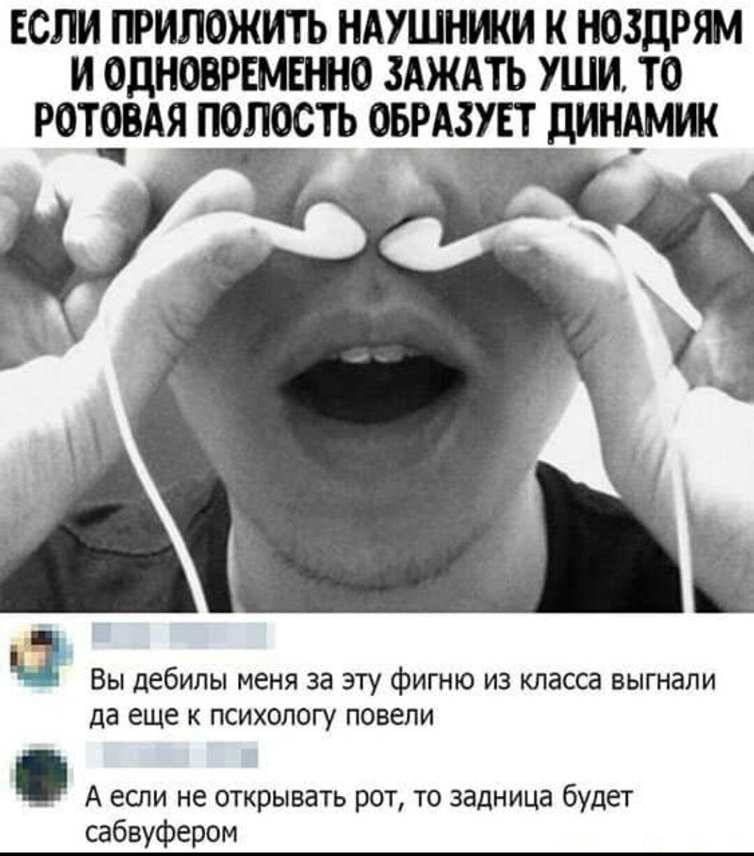 ЕСЛИ ПРИЛОЖИТЬ НАУШНИКИ К НОЗДРЯМ И ОДНОВРЕМЕННО ЗАЖАТЬ УШИ ТО РОТЯВАЯ ПОЛОСТЬ ОБРАЗУЕТ ДИНАМИК Ё 1 Вы дебилы меня за эту фигню из класса выгнали да еще к психологу повели Аесли не открывать рот то задница будет сабвуфером
