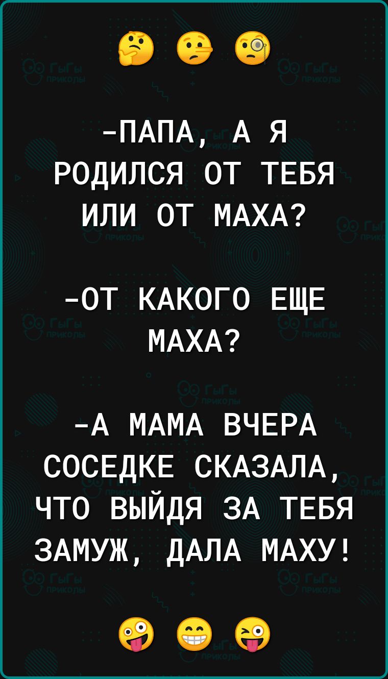 ПАПА А Я РОДИЛСЯ ОТ ТЕБЯ ИЛИ ОТ МАХА ОТ КАКОГО ЕЩЕ МАХА А МАМА ВЧЕРА СОСЕДКЕ СКАЗАЛА ЧТО ВЫЙДЯ ЗА ТЕБЯ ЗАМУЖ ДАЛА МАХУ о е