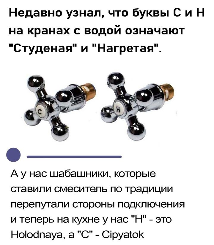 Недавно узнал что буквы Си Н на кранах с водой означают Студеная и Нагретая А у нас шабашники которые ставили смеситель по традиции перепутали стороны подключения и теперь на кухне у нас Н это Ноюдпауа а С Сруаюк ъ