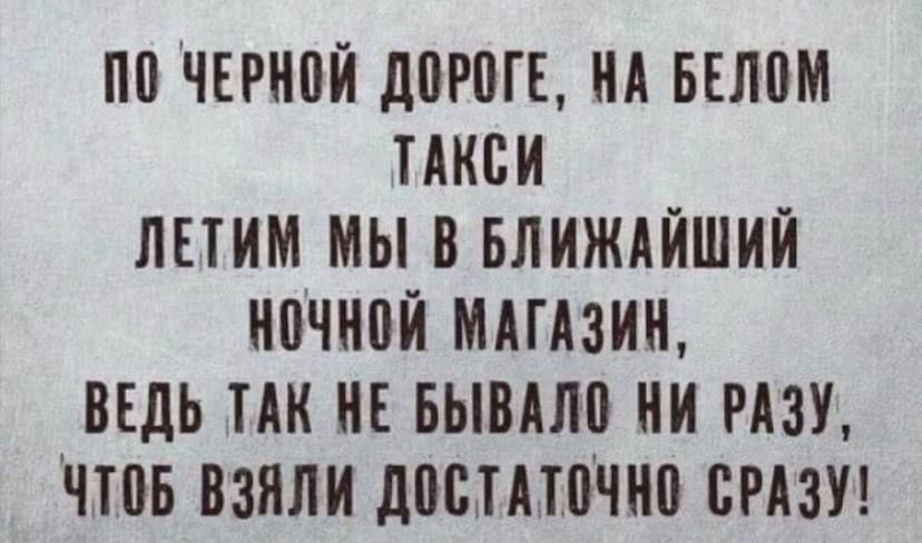 ПО ЧЕРНОЙ ДОРОГЕ НА БЕЛОМ ТАКСИ ЛЕТИМ МЫ В БЛИЖАЙШИЙ НОЧНОЙ МАГАЗИН ВЕДЬ ТАК НЕ БЫВАЛО НИ РАЗУ ЧТОБ ВЗЯЛИ ДОСТАТОЧНО СРАЗУ