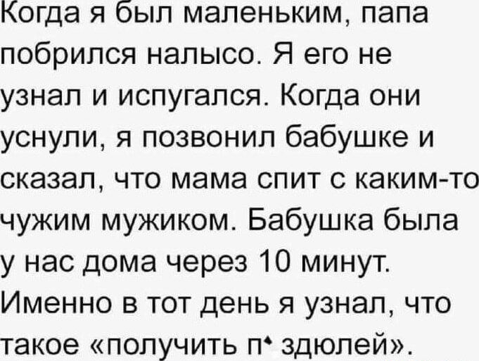 когда я был маленьким папа побрился налысо Я его не узнал и испугался Когда они уснули я позвонил бабушке и сказал что мама спит с каким то чужим мужиком Бабушка была у нас дома через 10 минут Именно в тот день я узнал что такое получить п здюлей