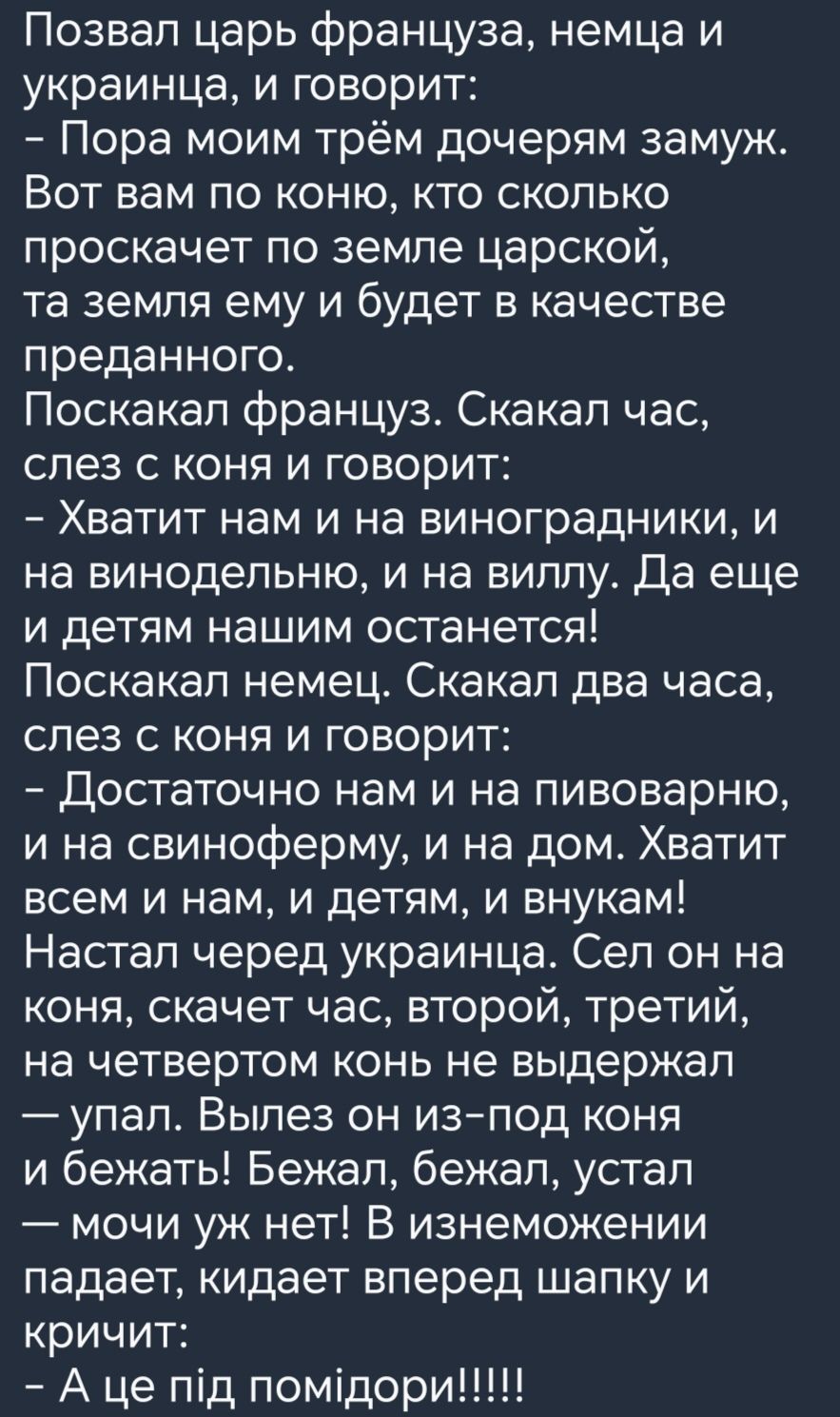 Позвал царь француза немца и украинца и говорит Пора моим трём дочерям замуж Вот вам по коню кто сколько проскачет по земле царской та земля ему и будет в качестве преданного Поскакал француз Скакал час слез с коня и говорит Хватит нам и на виноградники и на винодельню и на виллу Да еще и детям нашим останется Поскакал немец Скакал два часа слез с коня и говорит Достаточно нам и на пивоварню и на 