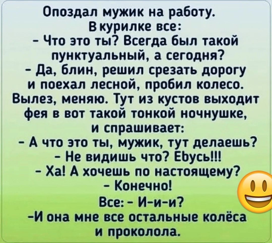 Опоздал мужик на работу Вкурилке все Что это ты Всегда был такой пунктуальный а сегодня Да блин решил срезать дорогу и поехал лесной пробил колесо Вылез меняю Тут из кустов выходит фея в вот такой тонкой ночнушке и спрашивает А что это ты мужик тут делаешь Не видишь что Ебусь Ха А хочешь по настоящему Конечно 00 Все И и и Й она мне все остальные колёса и проколола