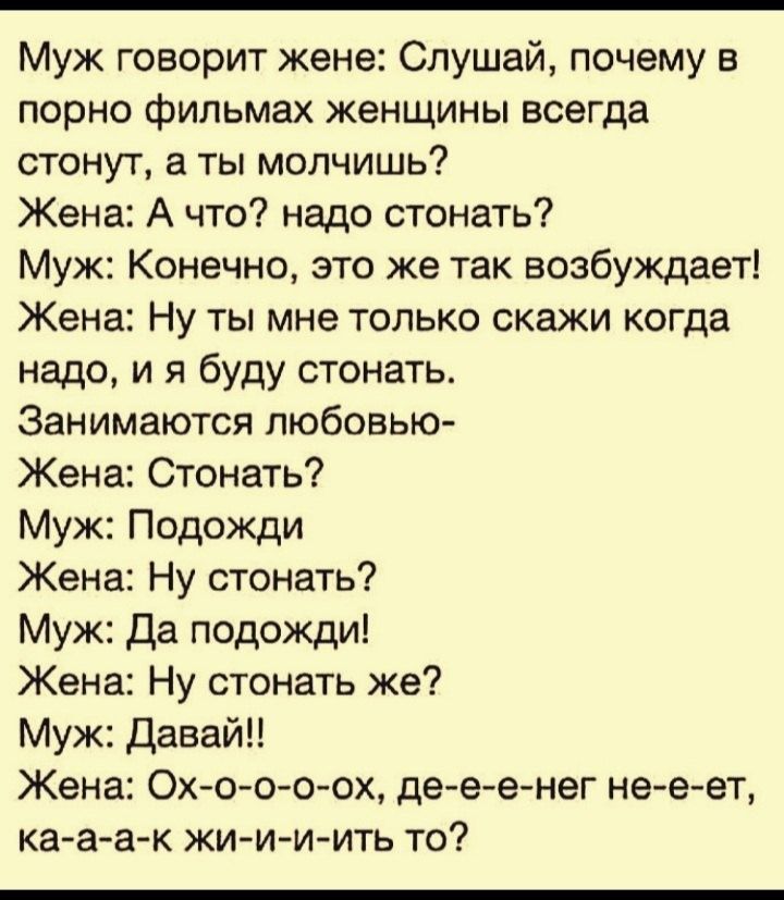Муж говорит жене Слушай почему в порно фильмах женщины всегда стонут а ты молчишь Жена А что надо стонать Муж Конечно это же так возбуждает Жена Ну ты мне только скажи когда надо и я буду стонать Занимаются любовью Жена Стонать Муж Подожди Жена Ну стонать Муж Да подожди Жена Ну стонать же Муж Давай Жена Ох о 0 0 0х де е е нег не е ет ка а а к жи и и ить то