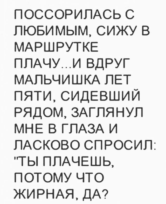 ПОССОРИЛАСЬ С ЛЮБИМЫМ СИЖУ В МАРШРУТКЕ ПЛАЧУИ ВДРУГ МАЛЬЧИШКА ЛЕТ ПЯТИ СИДЕВШИЙ РЯДОМ ЗАГЛЯНУЛ МНЕ В ГЛАЗА И ЛАСКОВО СПРОСИЛ ТЫ ПЛАЧЕШЬ ПОТОМУ ЧТО ЖИРНАЯ ДА