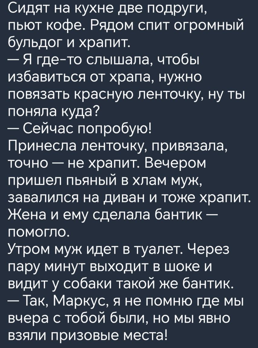 Сидят на кухне две подруги пьют кофе Рядом спит огромный бульдог и храпит Я где то слышала чтобы избавиться от храпа нужно повязать красную ленточку ну ты поняла куда Сейчас попробую Принесла ленточку привязала точно не храпит Вечером пришел пьяный в хлам муж завалился на диван и тоже храпит Жена и ему сделала бантик помогло Утром муж идет в туалет Через пару минут выходит в шоке и видит у собаки 