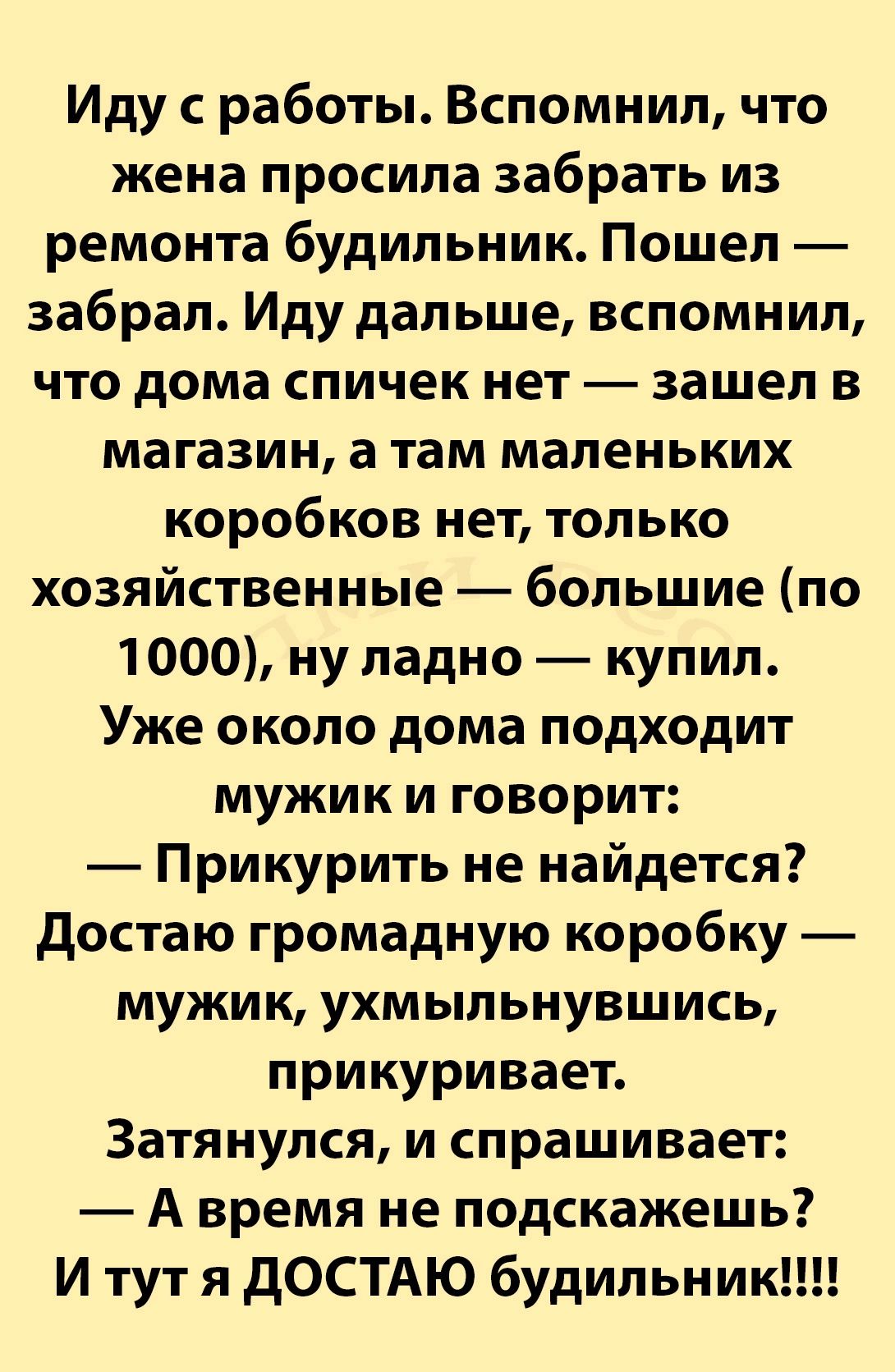 Иду с работы Вспомнил что жена просила забрать из ремонта будильник Пошел забрал Иду дальше вспомнил что дома спичек нет зашел в магазин а там маленьких коробков нет только хозяйственные большие по 1000 ну ладно купил Уже около дома подходит мужик и говорит Прикурить не найдется Достаю громадную коробку мужик ухмыльнувшись прикуривает Затянулся и спрашивает Авремя не подскажешь И тут я ДОСТАЮ буди