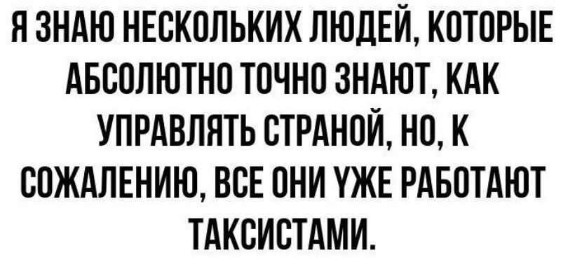 ЯЗНАЮ НЕСКОЛЬКИХ ЛЮДЕЙ КОТОРЫЕ АБСОЛЮТНО ТОЧНО ЗНАЮТ КАК УПРАВЛЯТЬ СТРАНОЙ НО К СОЖАЛЕНИЮ ВСЕ ОНИ УЖЕ РАБОТАЮТ ТАКСИСТАМИ