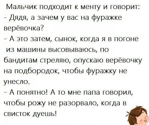Мальчик подходит к менту и говорит Дядя а зачем у вас на фуражке верёвочка А это затем сынок когда я в погоне из машины высовываюсь по бандитам стреляю опускаю верёвочку на подбородок чтобы фуражку не унесло А понятно А то мне папа говорил чтобы рожу не разорвало когда в свисток дуешь г