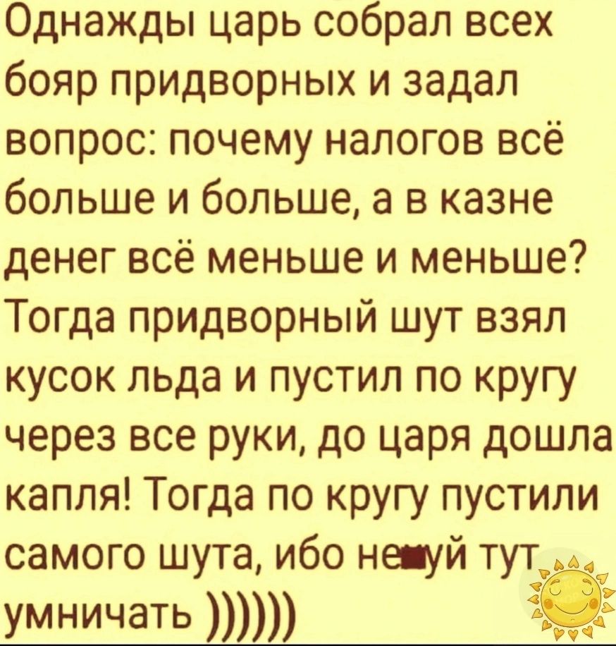 Однажды царь собрал всех бояр придворных и задал вопрос почему налогов всё больше и больше а в казне денег всё меньше и меньше Тогда придворный шут взял кусок льда и пустил по кругу через все руки до царя дошла капля Тогда по кругу пустили самого шута ибо нешуй тут умничать р