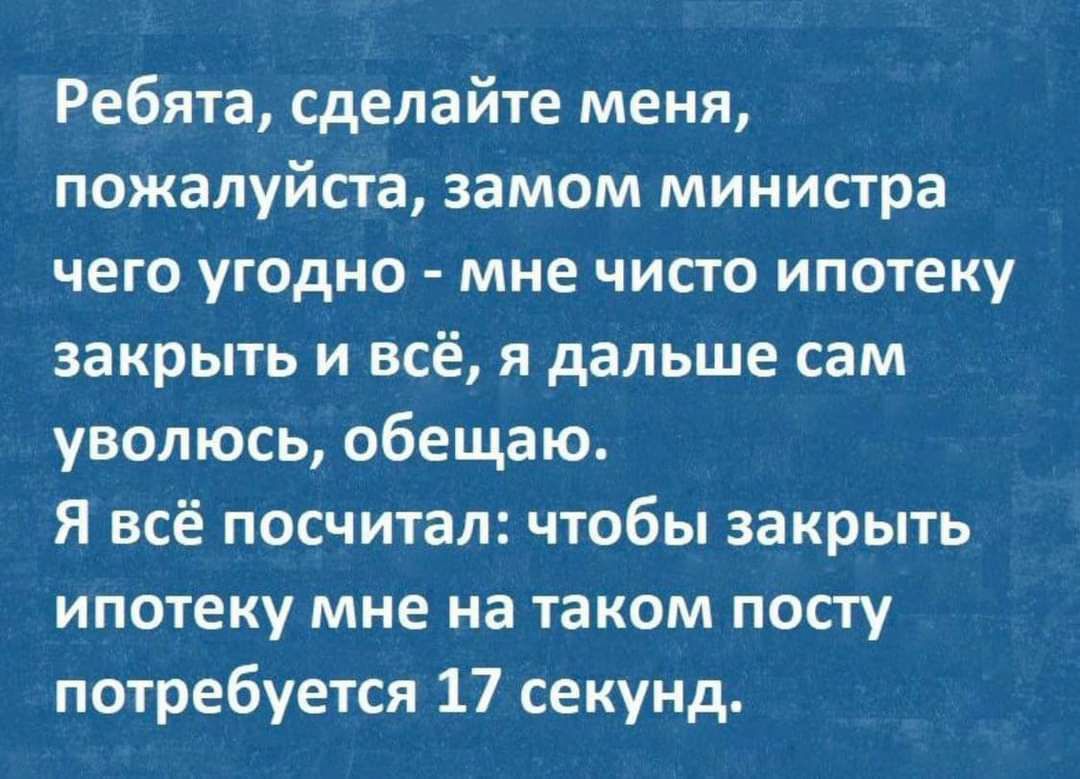 Ребята сделайте меня пожалуйста замом министра чего угодно мне чисто ипотеку закрыть и всё я дальше сам уволюсь обещаю Я всё посчитал чтобы закрыть ипотеку мне на таком посту потребуется 17 секунд