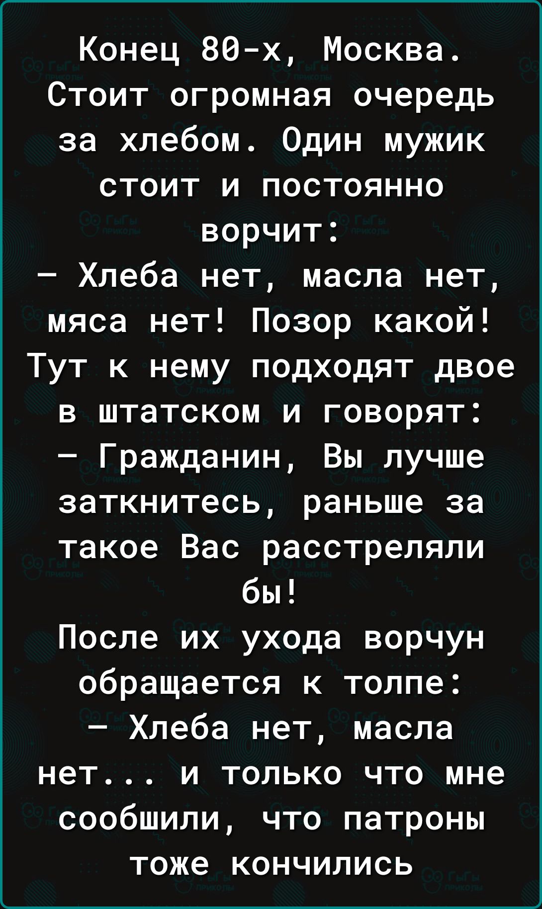 Конец 80 х Москва Стоит огромная очередь за хлебом Один мужик стоит и постоянно ворчит Хлеба нет масла нет мяса нет Позор какой Тут к нему подходят двое в штатском и говорят Гражданин Вы лучше заткнитесь раньше за такое Вас расстреляли бы После их ухода ворчун обращается к толпе Хлеба нет масла нет и только что мне сообшили что патроны тоже кончились