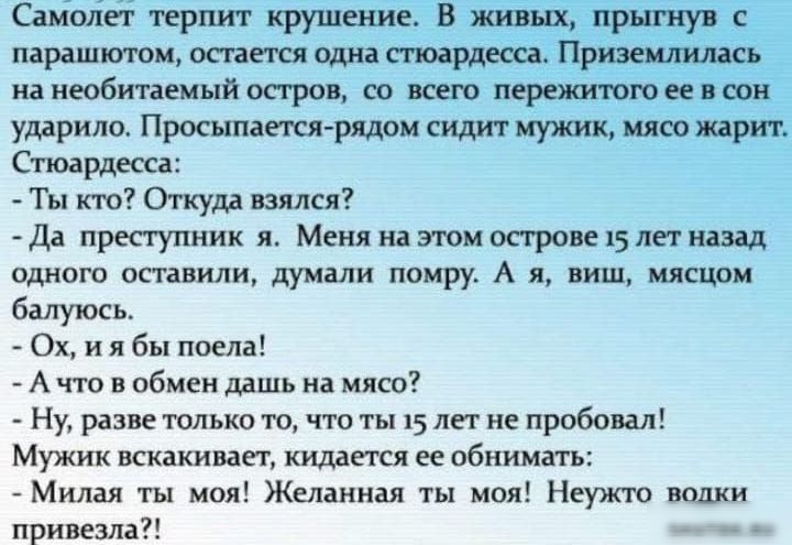 Самолет терпит крушение В живых прыгнув с парашютом остается одна стюардесса Приземлилась на необитаемый остров со всего пережитого её в сон ударило Просыпается рядом сидит мужик мясо жарит Стюардесса Ты кто Откуда взялся Да преступник я Меня на этом острове 15 лет назад одного оставили думали помру А я виш мясцом балуюсь Ох ия бы поела Ачто в обмен дашь на мясо Ну разве только то что ты 15 лет не