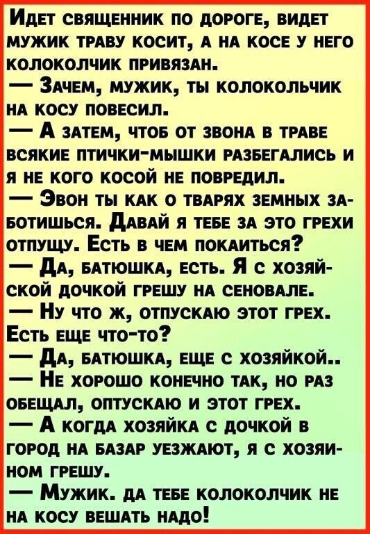 Идет СВЯЩЕННИК ПО ДОРОГЕ ВИДЕТ МУЖИК ТРАВУ КОСИТ А НА КОСЕ У НЕГО КОЛОКОЛЧИК ПРИВЯЗАН ЗаЧЕМ МУЖИК ТЫ КОЛОКОЛЬЧИК НА КОСУ ПОВЕСИЛ А зАТЕМ ЧТОБ ОТ ЗВОНА В ТРАВЕ ВСЯКИЕ ПТИЧКИ МЫШКИ РАЗБЕГАЛИСЬ И Я НЕ КОГО КОСОЙ НЕ ПОВРЕДИЛ Эвон тЫ КАК 0 ТВАРЯХ ЗЕМНЫХ ЗА БОТИШЬся ДАВАЙ Я ТЕБЕ ЗА ЭТО ГРЕХИ ОТПУЩУ ЕстЬ В ЧЕМ ПОКАИТЬСЯ ДА БАТЮШКА ЕСТЬ Я с хозяй СКОЙ ДОЧКОЙ ГРЕШУ НА СЕНОВАЛЕ Ну что ж ОТПУСКАЮ ЭТОТ ГРЕХ Е