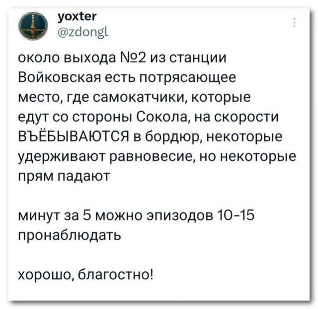 уохёег 2допа около выхода 2 из станции Войковская есть потрясающее место где самокатчики которые едут со стороны Сокола на скорости ВЪЁБЫВАЮТСЯ в бордюр некоторые удерживают равновесие но некоторые прям падают минут за 5 можно эпизодов 10 15 пронаблюдать хорошо благостно