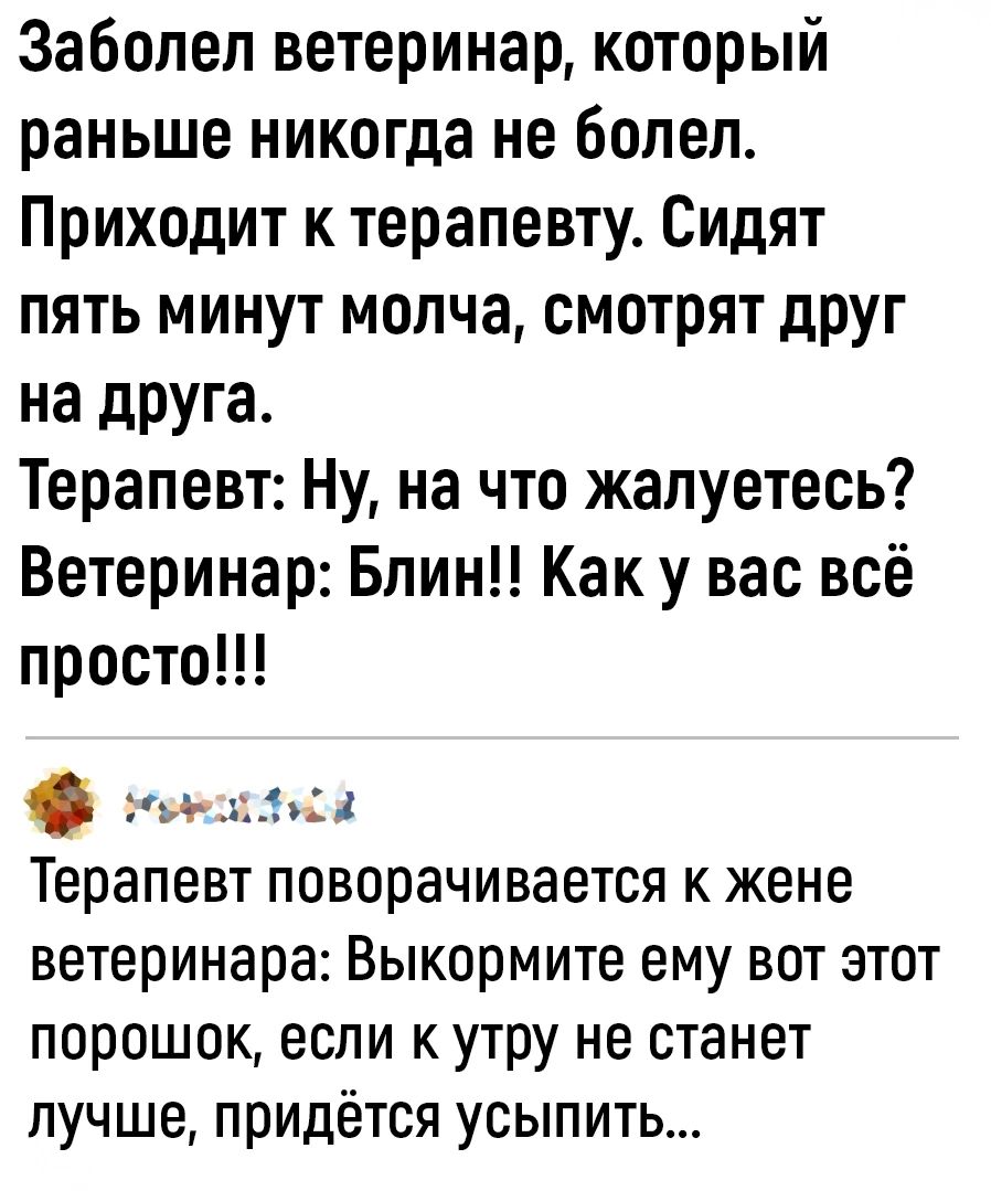 Заболел ветеринар который раньше никогда не болел Приходит к терапевту Сидят пять минут молча смотрят друг на друга Терапевт Ну на что жалуетесь Ветеринар Блин Как у вас всё просто ока Терапевт поворачивается к жене ветеринара Выкормите ему вот этот порошок если к утру не станет лучше придётся усыпить