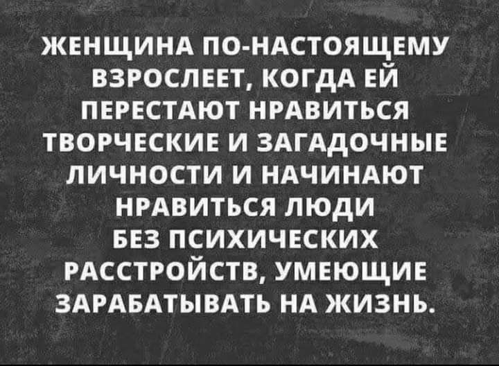 ЖЕНЩИНА ПО НАСТОЯЩЕМУ ВЗРОСЛЕЕТ КОГДА ЕЙ ПЕРЕСТАЮТ НРАВИТЬСЯ ТВОРЧЕСКИЕ И ЗАГАДОЧНЫЕ ЛИЧНОСТИ И НАЧИНАЮТ НРАВИТЬСЯ ЛЮДИ БЕЗ ПСИХИЧЕСКИХ РАССТРОЙСТВ УМЕЮЩИЕ ЗАРАБАТЫВАТЬ НА ЖИЗНЬ