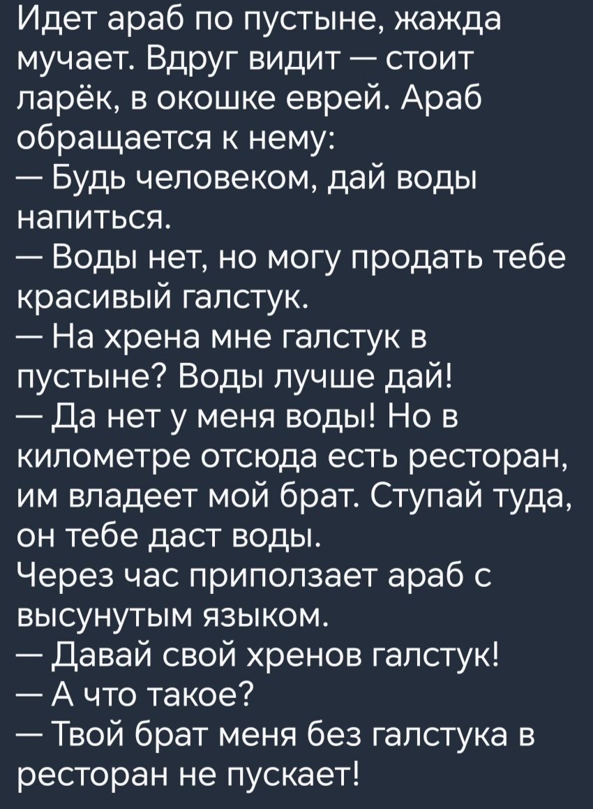 Идет араб по пустыне жажда мучает Вдруг видит стоит ларёк в окошке еврей Араб обращается к нему Будь человеком дай воды напиться Воды нет но могу продать тебе красивый галстук На хрена мне галстук в пустыне Воды лучше дай Да нет у меня воды Но в километре отсюда есть ресторан им владеет мой брат Ступай туда он тебе даст воды Через час приползает араб с высунутым языком Давай свой хренов галстук Ач