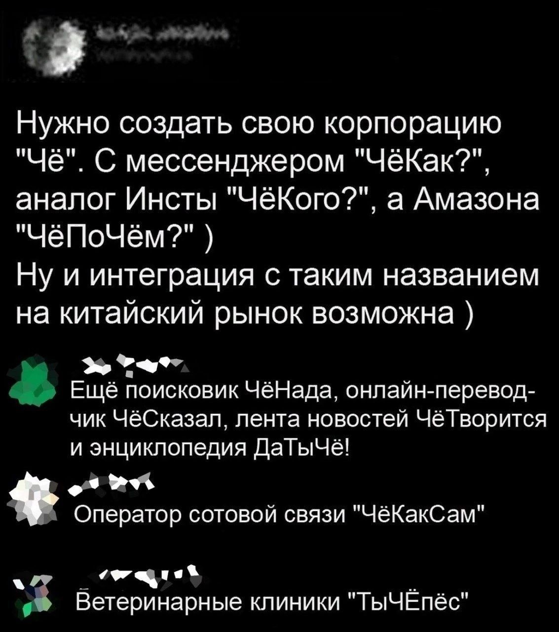 Нужно создать свою корпорацию Чё С мессенджером ЧёКак аналог Инсты ЧёКого а Амазона ЧёПоЧём Ну и интеграция с таким названием на китайский рынок возможна Эо Тча Ещё поисковик ЧёНада онлайн перевод чик ЧёСказал лента новостей ЧёТворится и энциклопедия ДаТыЧё е Оператор сотовой связи ЧёКакСам С аа аебь ож й 3 Ветеринарные клиники ТыЧЕпёс