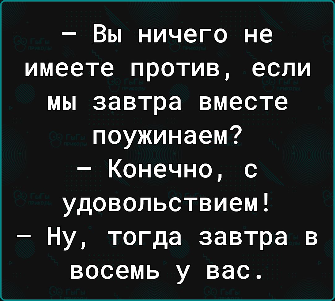 Вы ничего не имеете против если мы завтра вместе поужинаем Конечно с удовольствием Ну тогда завтра в восемь у вас