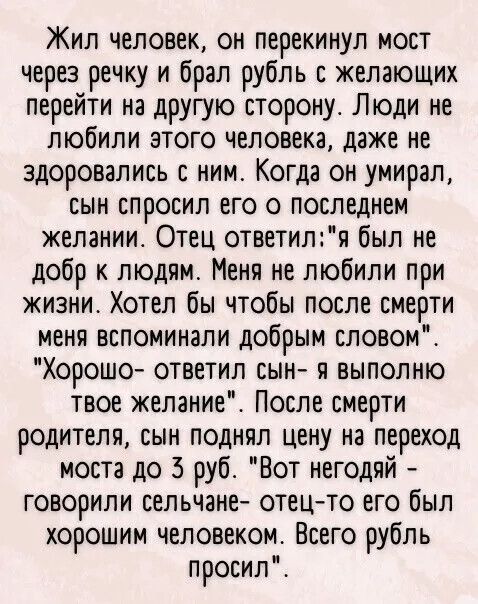 Жил человек он перекинул мост через речку и брал рубль с желающих перейти на другую сторону Люди не любили этого человека даже не здоровались с ним Когда он умирал сын спросил его о последнем желании Отец ответиля был не добр к людям Меня не любили при жизни Хотел бы чтобы после смерти меня вспоминали добрым словом Хорошо ответил сын я ВЫПОЛНЮ твое желание После смерти родителя сын поднял цену на 