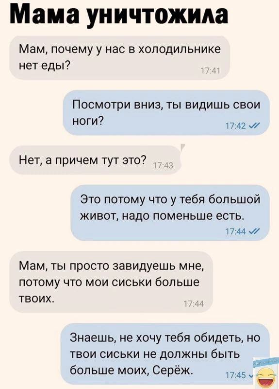 Мама уничтожила Мам почему у нас в холодильнике нет еды Посмотри вниз ты видишь свои ноги 1742 мй Нет а причем тут это Это потому что у тебя большой живот надо поменьше есть 1744 У Мам ты просто завидуешь мне потому что мои сиськи больше твоих Знаешь не хочу тебя обидеть но твои сиськи не должны быть больше моих Серёж 1745 ч