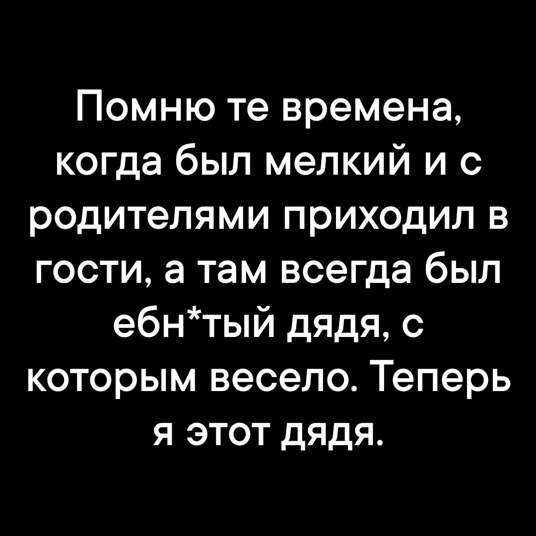 Помню те времена когда был мелкий и с родителями приходил в гости а там всегда был ебнтый дядя с которым весело Теперь я этот ДЯдЯя