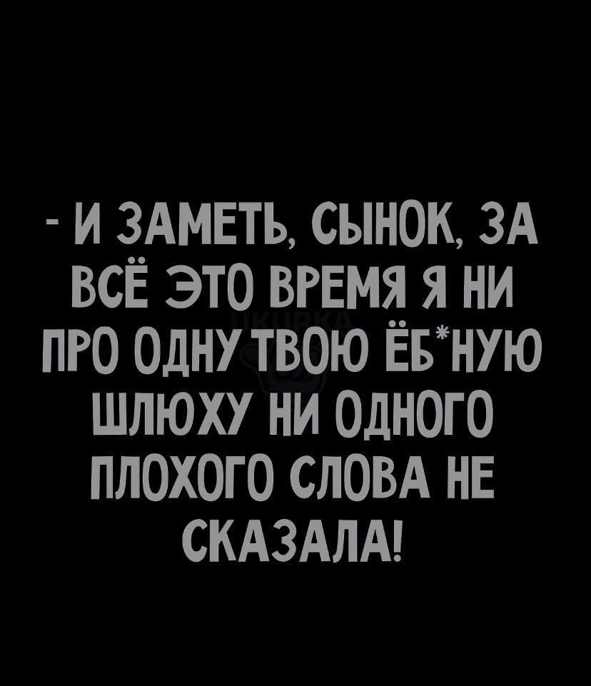 И ЗАМЕТЬ СЫНОК ЗА ВСЕ ЭТО ВРЕМЯ Я НИ ПРО ОДНУ ТВОЮ ЕБНУЮ ШЛЮХУ НИ ОДНОГО ПЛОХОГО СЛОВА НЕ СКАЗАЛА