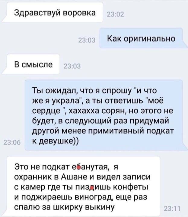 Здравствуй воровка Как оригинально В смысле Ты ожидал что я спрошу и что же я украла а ты ответишь моё сердце хахахха сорян но этого не будет в следующий раз придумай другой менее примитивный подкат к девушке Это не подкат ебанутая я охранник в Ашане и видел записи скамер где ты пиздишь конфеты и поджираешь виноград еще раз спалю за шкирку выкину