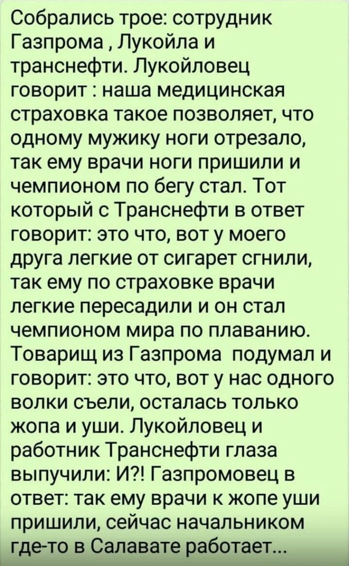 Собрались трое сотрудник Газпрома Лукойла и транснефти Лукойловец говорит наша медицинская страховка такое позволяет что одному мужику ноги отрезало так ему врачи ноги пришили и чемпионом по бегу стал Тот который с Транснефти в ответ говорит это что вот у моего друга легкие от сигарет сгнили так ему по страховке врачи легкие пересадили и он стал чемпионом мира по плаванию Товарищ из Газпрома подум