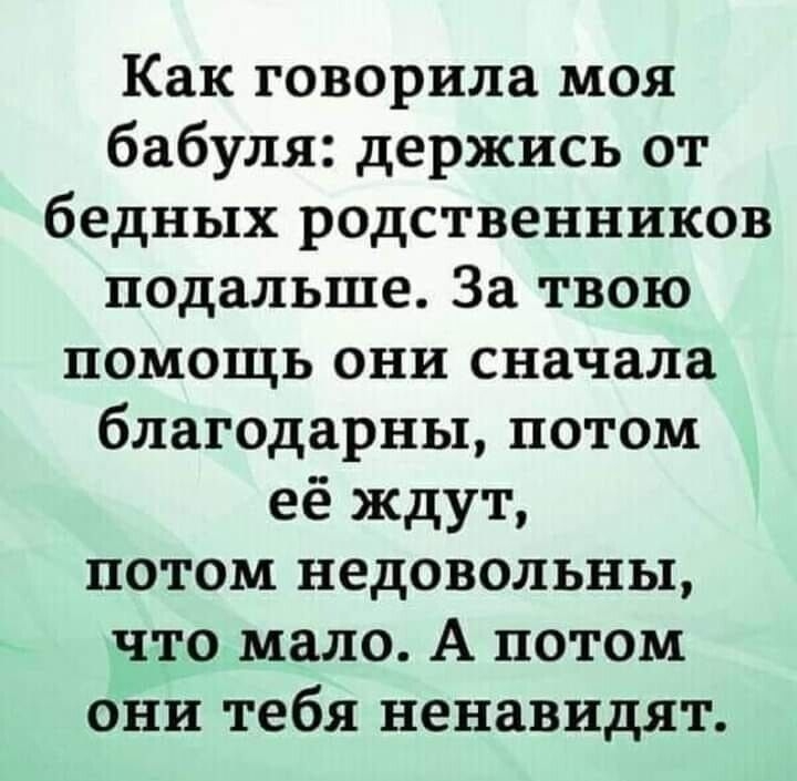 Как говорила моя бабуля держись от бедных родственников подальше За твою помощь они сначала благодарны потом её ждут потом недовольны что мало А потом они тебя ненавидят