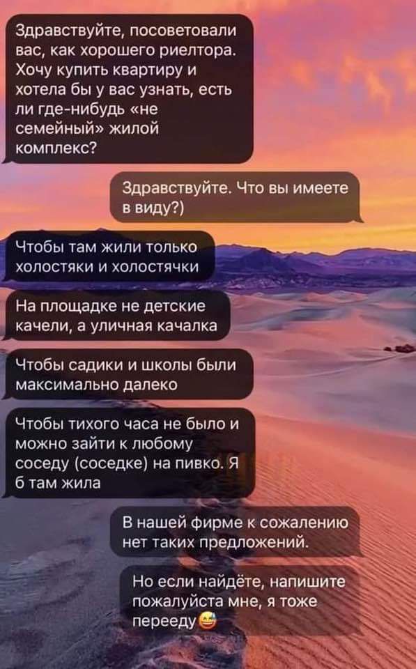 Здравствуйте посоветовали вас как хорошего риелтора Хочу купить квартиру и хотела бы у вас узнать есть ли где нибудь не семейный жилой комплекс Здравствуйте Что вы имеете в виду Чтобы там жили только холостяки и холостячки На площадке не детские бр ОО качели а уличная качалка Чтобы садики и школы были максимально далеко Чтобы тихого часа не было и можно зайти к любому соседу соседке на пивко Я б т
