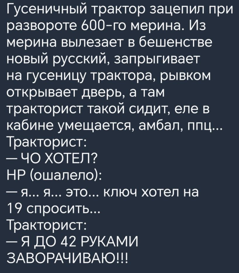 Гусеничный трактор зацепил при развороте 600 го мерина Из мерина вылезает в бешенстве новый русский запрыгивает на гусеницу трактора рывком открывает дверь а там тракторист такой сидит еле в кабине умещается амбал ппц Тракторист ЧО ХОТЕЛ НР ошалело я я это ключ хотел на 19 спросить Тракторист Я ДО 42 РУКАМИ ЗАВОРАЧИВАЮ