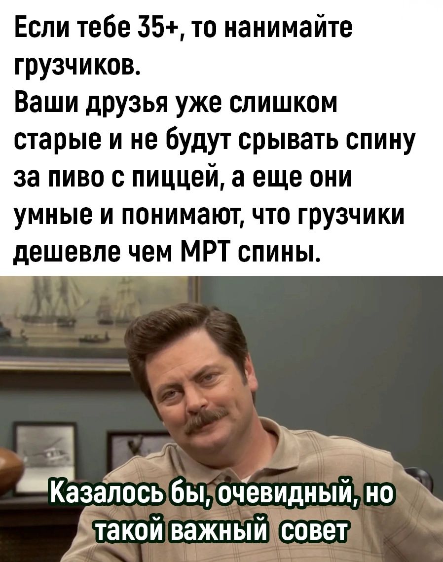 Если тебе 35 то нанимайте грузчиков Ваши друзья уже слишком старые и не будут срывать спину за пиво с пиццей а еще они умные и понимают что грузчики дешевле чем МРТ спины ра п Щ И Козалось быкочевидный НО Дтакойважныйсовет