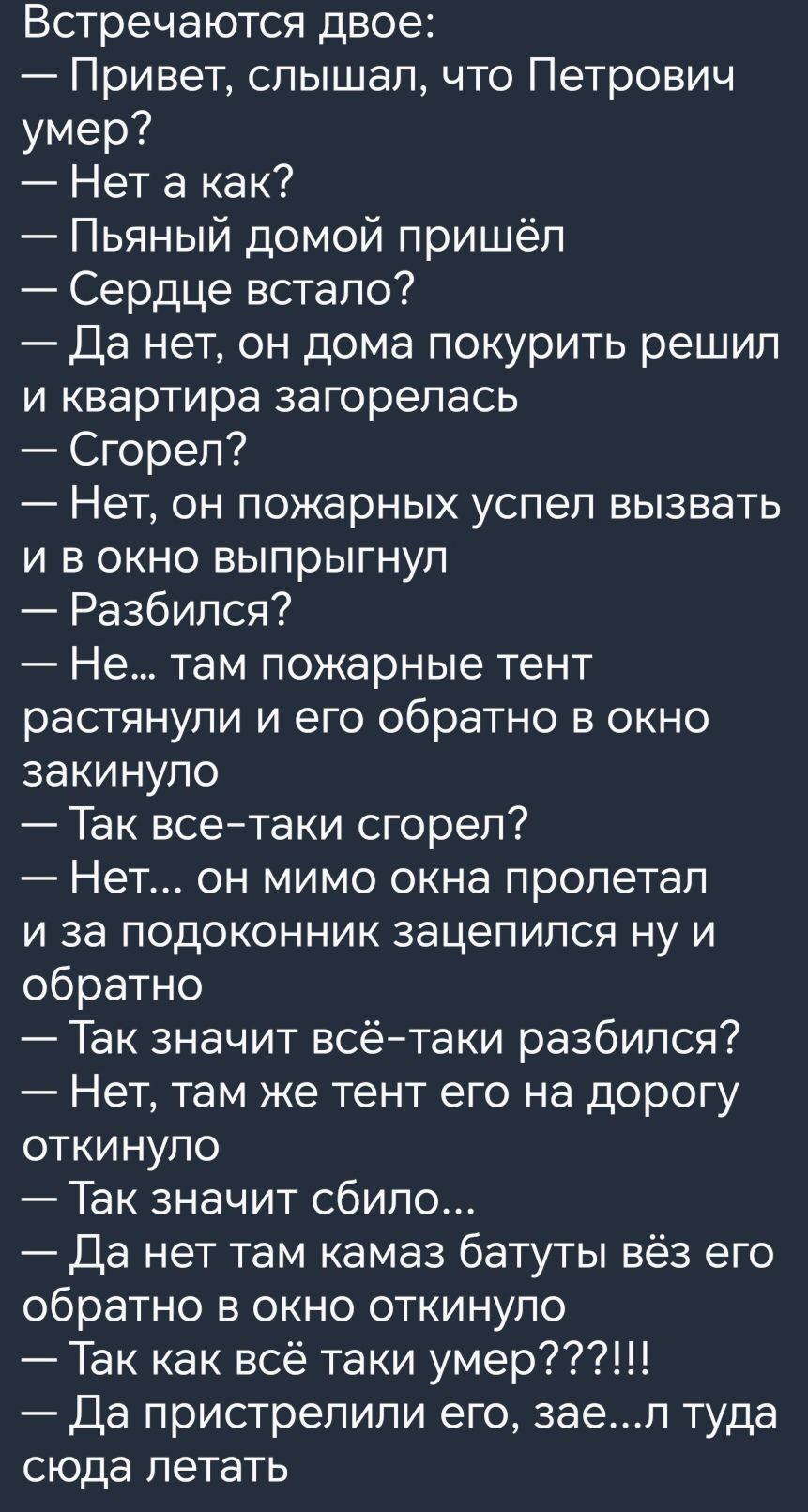 Встречаются двое Привет слышал что Петрович умер Нета как Пьяный домой пришёл Сердце встало Да нет он дома покурить решил и квартира загорелась Сгорел Нет он пожарных успел вызвать и в окно выпрыгнул Разбился Не там пожарные тент растянули и его обратно в окно закинуло Так все таки сгорел Нет он мимо окна пролетал и за подоконник зацепился ну и обратно Так значит всё таки разбился Нет там же тент 