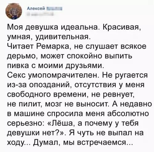 Алексей Влий Моя девушка идеальна Красивая умная удивительная Читает Ремарка не слушает всякое дерьмо может спокойно выпить пивка с моими друзьями Секс умопомрачителен Не ругается из за опозданий отсутствия у меня свободного времени не ревнует не пилит мозг не выносит А недавно в машине спросила меня абсолютно серьезно Лёша а почему у тебя девушки нет Я чуть не выпал на ходу Думал мы встречаемся