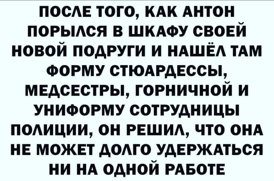 ПОСЛЕ ТОГО КАК АНТОН ПОРЫЛСЯ В ШКАФУ СВОЕЙ НОВОЙ ПОДРУГИ И НАШЁЛ ТАМ ФОРМУ СТЮАРДЕССЫ МЕДСЕСТРЫ ГОРНИЧНОЙ И УНИФОРМУ СОТРУДНИЦЫ ПОЛИЦИИ ОН РЕШИЛ ЧТО ОНА НЕ МОЖЕТ ДОЛГО УДЕРЖАТЬСЯ НИ НА ОДНОЙ РАБОТЕ