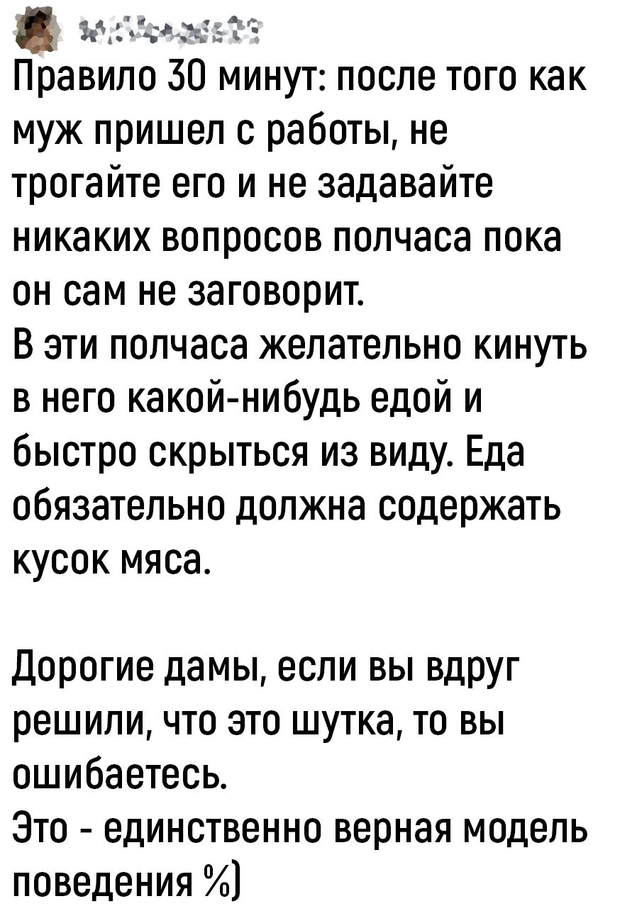 МоМОВеЕЬЯ Правило 50 минут после того как муж пришел с работы не трогайте его и не задавайте никаких вопросов полчаса пока он сам не заговорит В эти полчаса желательно кинуть в него какой нибудь едой и быстро скрыться из виду Еда обязательно должна содержать кусок мяса Дорогие дамы если вы вдруг решили что это шутка то вы ошибаетесь Это единственно верная модель поведения