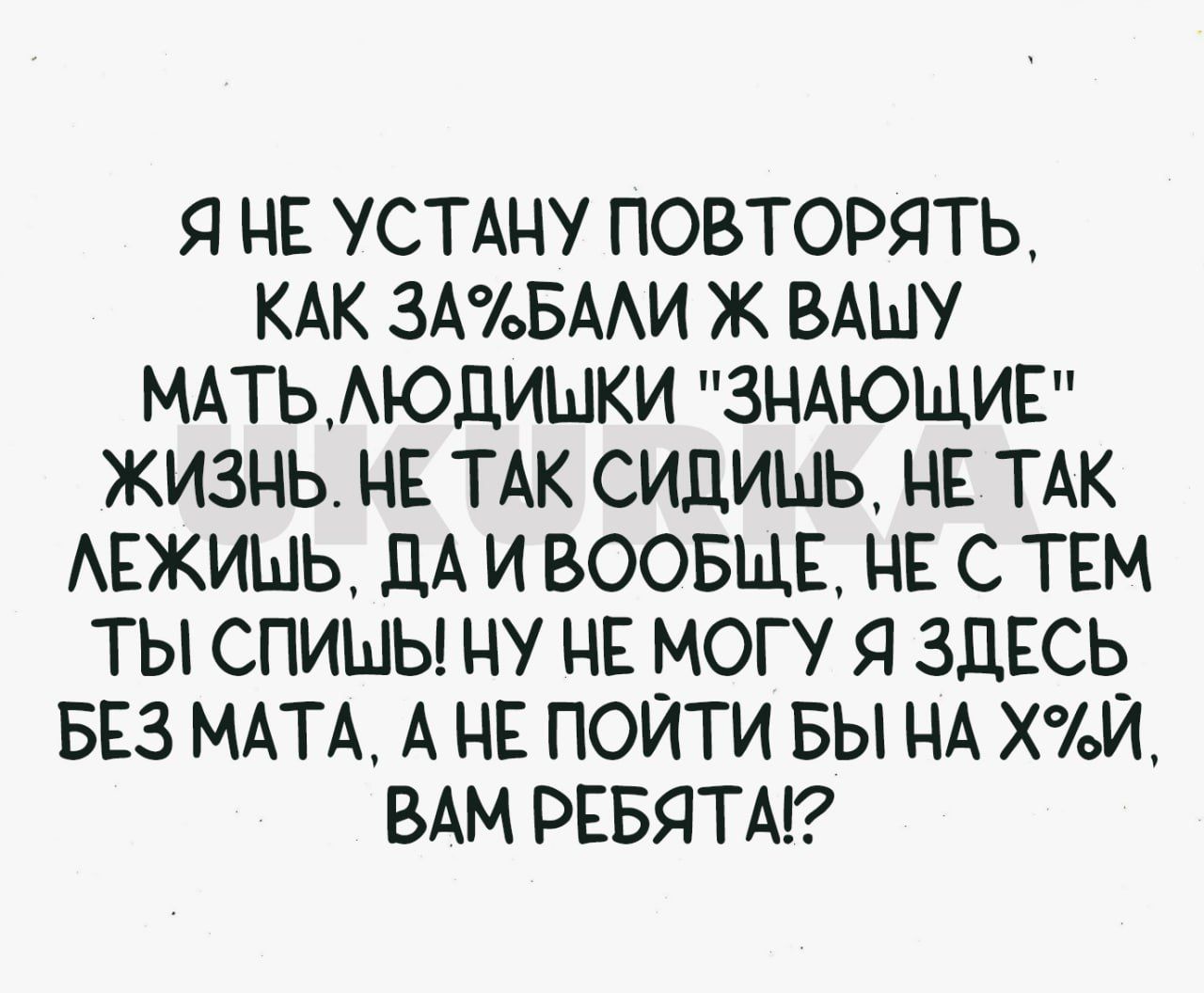 Я НЕ УСТАНУ ПОВТОРЯТЬ КАК ЗА БАЛИ Ж ВАШУ МАТЬ ЛЮДИЦЫКИ ЗНАЮЩИЕ ЖИЗНЬ НЕ ТАК СИДИМЬ НЕ ТАК ЛЕЖИШЬ ДАИВООБЩЕ НЕ С ТЕМ ТЫ СПИШЫ НУ НЕ МОГУ Я ЗДЕСЬ БЕЗ МАТА А НЕ ПОЙТИ БЫ НА ХИ ВАМ РЕБЯТА