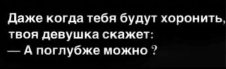 Даже когда тебя будут хоронить твоя девушка скажет А поглубже можно