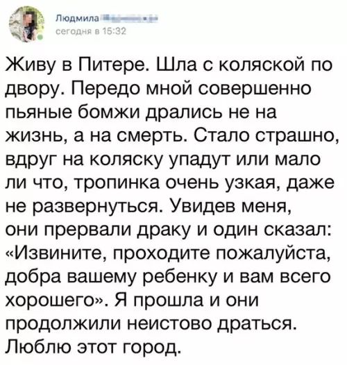 Людмила 8 Живу в Питере Шла с коляской по двору Передо мной совершенно пьяные бомжи дрались не на жизнь а на смерть Стало страшно вдруг на коляску упадут или мало ли что тропинка очень узкая даже не развернуться Увидев меня они прервали драку и один сказал Извините проходите пожалуйста добра вашему ребенку и вам всего хорошего Я прошла и они продолжили неистово драться Люблю этот город