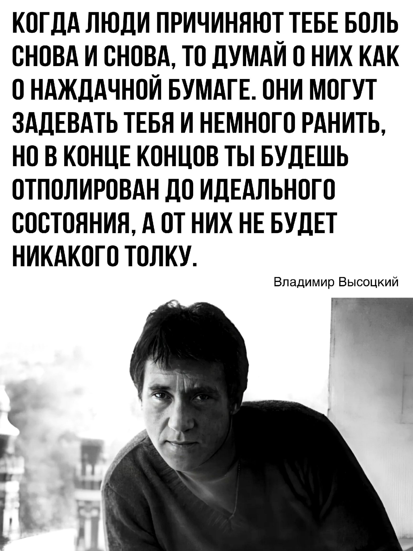 КОГДА ЛЮДИ ПРИЧИНЯЮТ ТЕБЕ БОЛЬ СНОВА И СНОВА ТО ДУМАЙ 0 НИХ КАК ОНАЖДАЧНОЙ БУМАГЕ ОНИ МОГУТ ЗАДЕВАТЬ ТЕБЯ И НЕМНОГО РАНИТЬ НО В КОНЦЕ КОНЦОВ ТЫ БУДЕШЬ ОТПОЛИРОВАН ДО ИДЕАЛЬНОГО СОСТОЯНИЯ А ОТ НИХ НЕ БУДЕТ НИКАКОГО ТОЛКУ Владимир Высоцкий