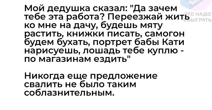 Мой дедушка сказал Да зачем тебе эта работа Переезжай жить ко мне на дачу будешь мяту растить книжки писать самогон будем ёухать портрет бабы Кати нарисуешь лошадь тебе куплю по магазинам ездить Никогда еще предложение свалить не было таким соблазнительным