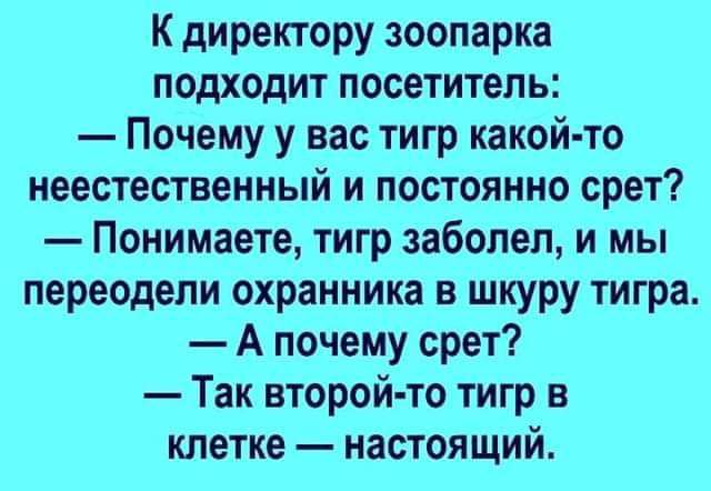 К директору зоопарка подходит посетитель Почему у вас тигр какой то неестественный и постоянно срет Понимаете тигр заболел и мы переодели охранника в шкуру тигра А почему срет Так второй то тигр в клетке настоящий