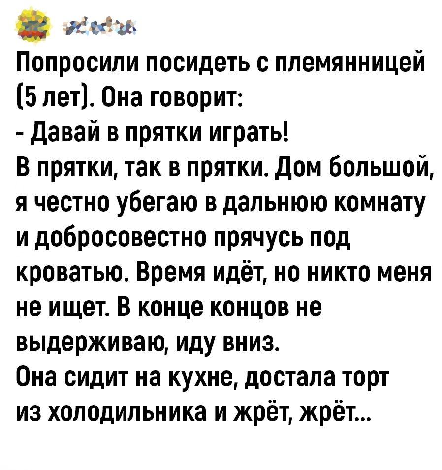 ее Попросили посидеть с племянницей 5 лет Она говорит Давай в прятки играть В прятки так в прятки Дом большой я честно убегаю в дальнюю комнату и добросовестно прячусь под кроватью Время идёт но никто меня не ищет В конце концов не выдерживаю иду вниз Она сидит на кухне достала торт из холодильника и жрёт жрёт