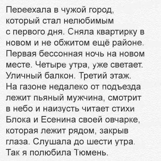 Переехала в чужой город который стал нелюбимым с первого дня Сняла квартирку в новом и не обжитом ещё районе Первая бессонная ночь на новом месте Четыре утра уже светает Уличный балкон Третий этаж На газоне недалеко от подъезда лежит пьяный мужчина смотрит в небо и наизусть читает стихи Блока и Есенина своей овчарке которая лежит рядом закрыв глаза Слушала до шести утра Так я полюбила Тюмень
