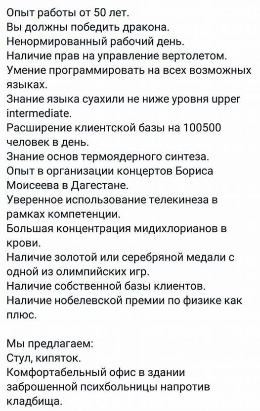 Опыт работы от 50 лет Вы должны победить дракона Ненормированный рабочий день Наличие прав на управление вертолетом Умение программировать на всех возможных языках Знание языка суахили не ниже уровня иррег 1тегтпеха1е Расширение клиентской базы на 100500 человек в день Знание основ термоядерного синтеза Опыт в организации концертов Бориса Моисеева в Дагестане Уверенное использование телекинеза в р