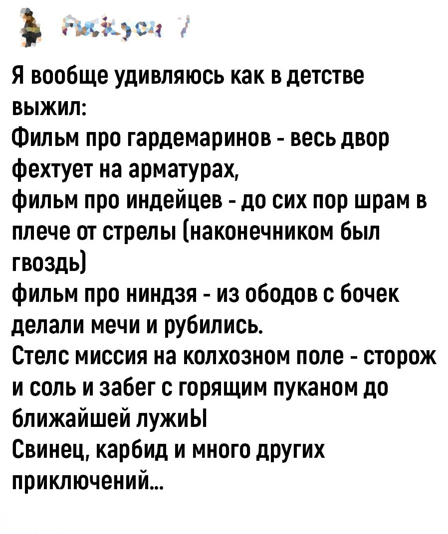 сыокусц Я вообще удивляюсь как в детстве выЖиЛ Фильм про гардемаринов весь двор фехтует на арматурах фильм про индейцев до сих пор шрам в плече от стрелы наконечником был гвоздь фильм про ниндзя из ободов с бочек делали мечи и рубились Стелс миссия на колхозном поле сторож и соль и забег с горящим пуканом до ближайшей лужиЫ Свинец карбид и много других приключений