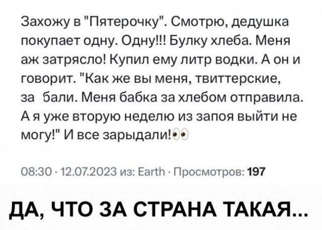 Захожу в Пятерочку Смотрю дедушка покупает одну Одну Булку хлеба Меня аж затрясло Купил ему литр водки А они говорит Как же вы меня твиттерские за бали Меня бабка за хлебом отправила Аяууже вторую неделю из запоя выйти не могу И все зарыдали 0830 12072023 из Еа Просмотров 197 ДА ЧТО ЗА СТРАНА ТАКАЯ
